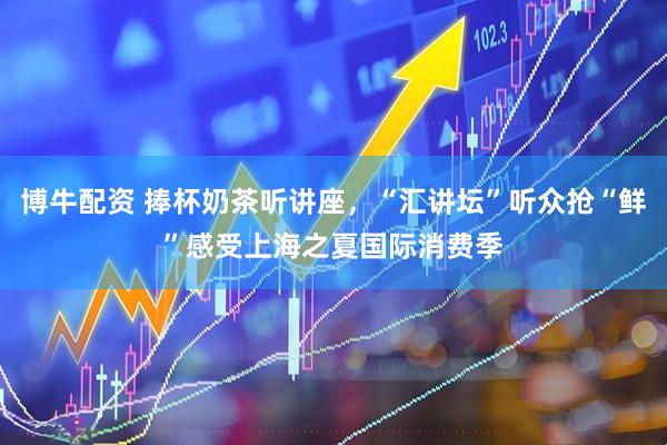 博牛配资 捧杯奶茶听讲座，“汇讲坛”听众抢“鲜”感受上海之夏国际消费季