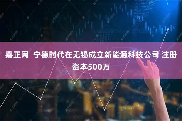 嘉正网  宁德时代在无锡成立新能源科技公司 注册资本500万
