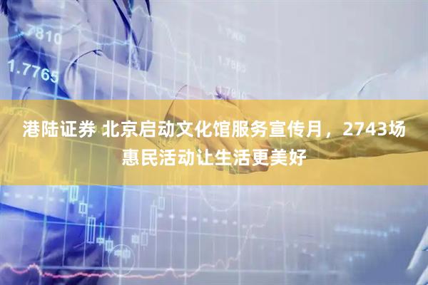 港陆证券 北京启动文化馆服务宣传月，2743场惠民活动让生活更美好