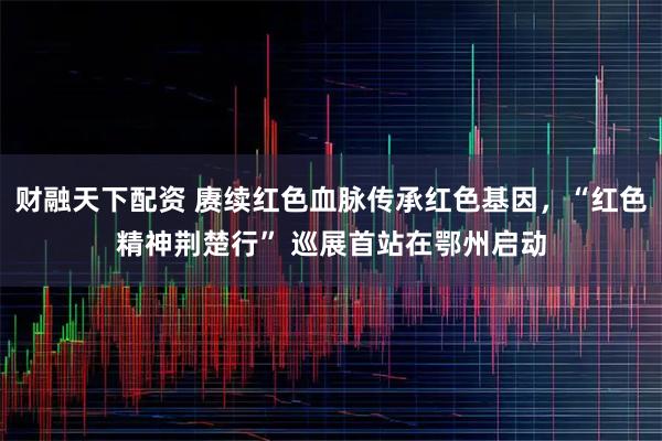 财融天下配资 赓续红色血脉传承红色基因，“红色精神荆楚行” 巡展首站在鄂州启动