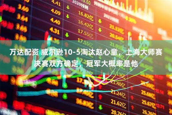 万达配资 威尔逊10-5淘汰赵心童，上海大师赛决赛双方确定，冠军大概率是他