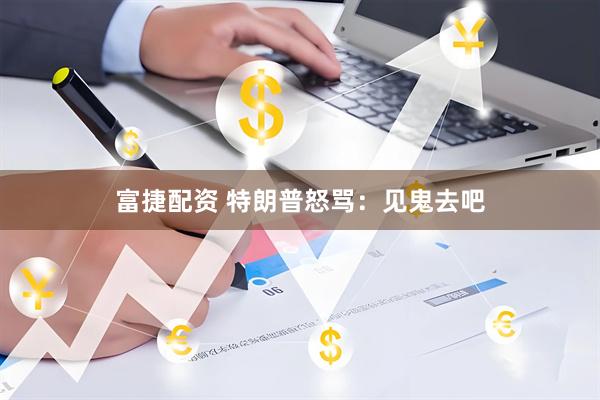 富捷配资 特朗普怒骂：见鬼去吧