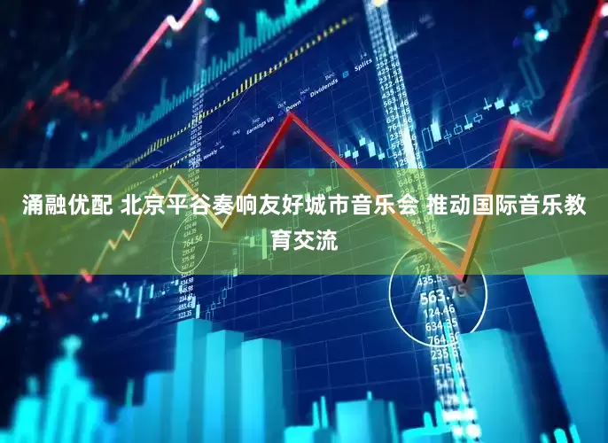 涌融优配 北京平谷奏响友好城市音乐会 推动国际音乐教育交流