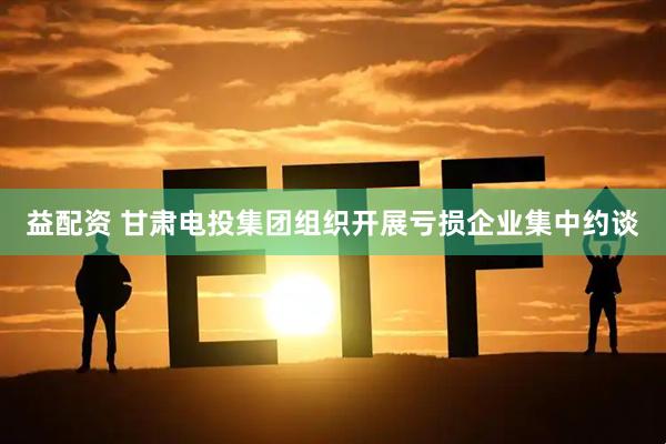 益配资 甘肃电投集团组织开展亏损企业集中约谈