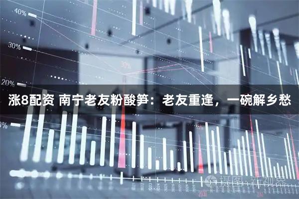 涨8配资 南宁老友粉酸笋：老友重逢，一碗解乡愁