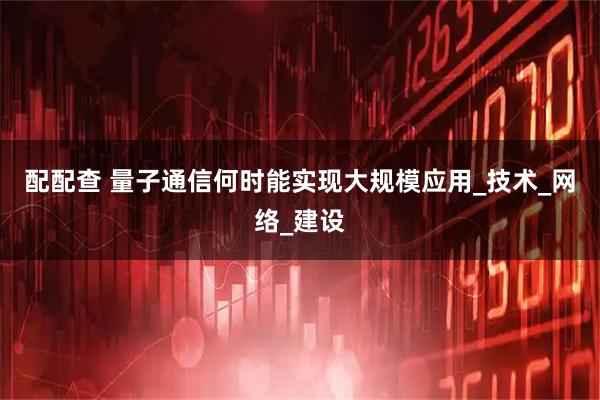 配配查 量子通信何时能实现大规模应用_技术_网络_建设
