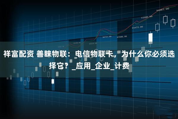 祥富配资 善睐物联：电信物联卡，为什么你必须选择它？_应用_企业_计费