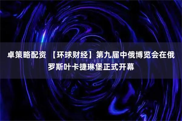 卓策略配资 【环球财经】第九届中俄博览会在俄罗斯叶卡捷琳堡正式开幕