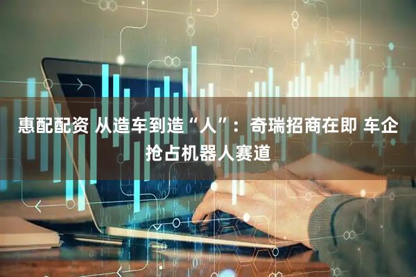 惠配配资 从造车到造“人”：奇瑞招商在即 车企抢占机器人赛道