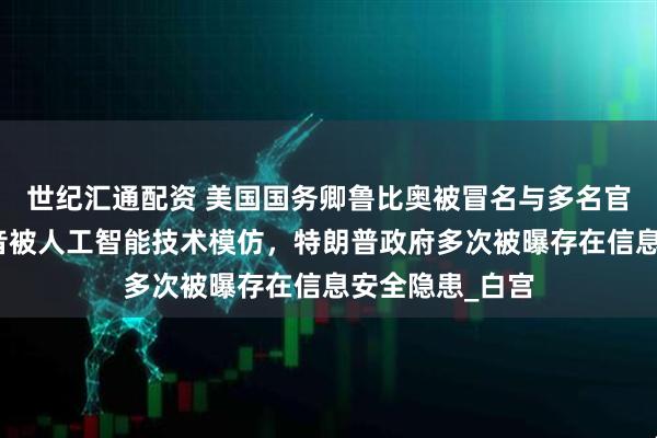 世纪汇通配资 美国国务卿鲁比奥被冒名与多名官员联络，其声音被人工智能技术模仿，特朗普政府多次被曝存在信息安全隐患_白宫