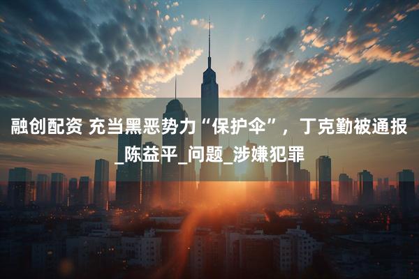 融创配资 充当黑恶势力“保护伞”，丁克勤被通报_陈益平_问题_涉嫌犯罪