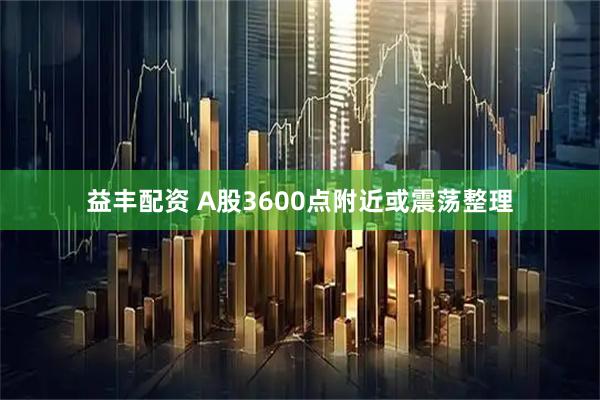 益丰配资 A股3600点附近或震荡整理