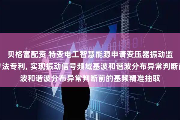 贝格富配资 特变电工智慧能源申请变压器振动监测信号基频提取方法专利, 实现振动信号频域基波和谐波分布异常判断前的基频精准抽取