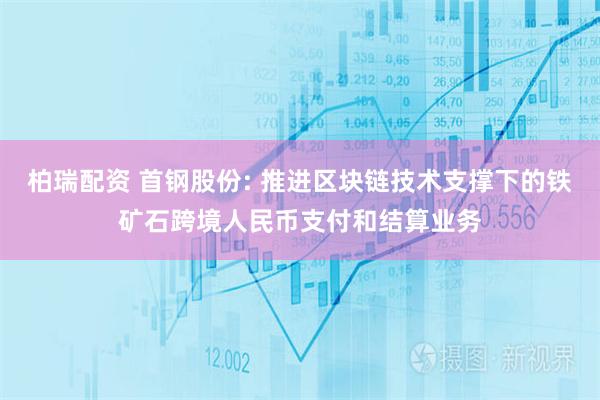 柏瑞配资 首钢股份: 推进区块链技术支撑下的铁矿石跨境人民币支付和结算业务