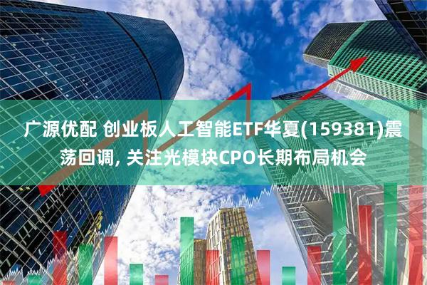 广源优配 创业板人工智能ETF华夏(159381)震荡回调, 关注光模块CPO长期布局机会